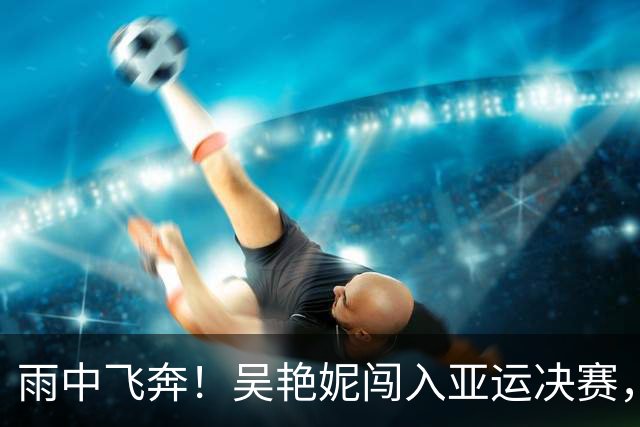 雨中飞奔！吴艳妮闯入亚运决赛，双日女神闪耀