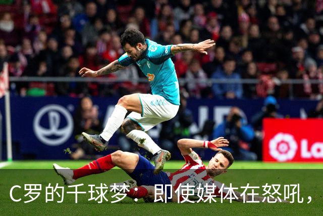 C罗的千球梦：即使媒体在怒吼，我依然是绿茵场的“超级战士”！